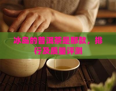冰岛的普洱茶是那款，排行及质量评测