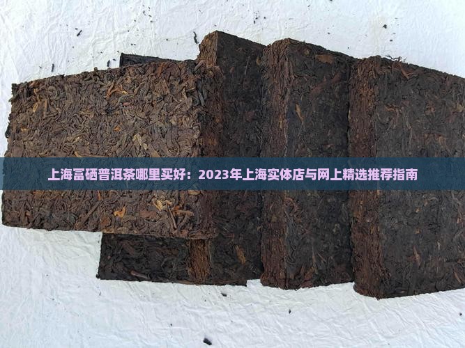 上海富硒普洱茶哪里买好：2023年上海实体店与网上精选推荐指南