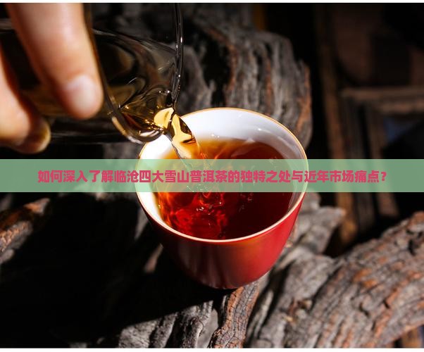 如何深入了解临沧四大雪山普洱茶的独特之处与近年市场痛点？