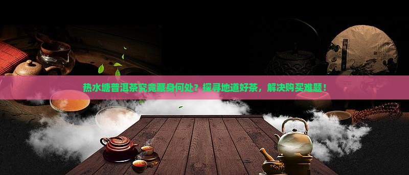 热水塘普洱茶究竟藏身何处？探寻地道好茶，解决购买难题！