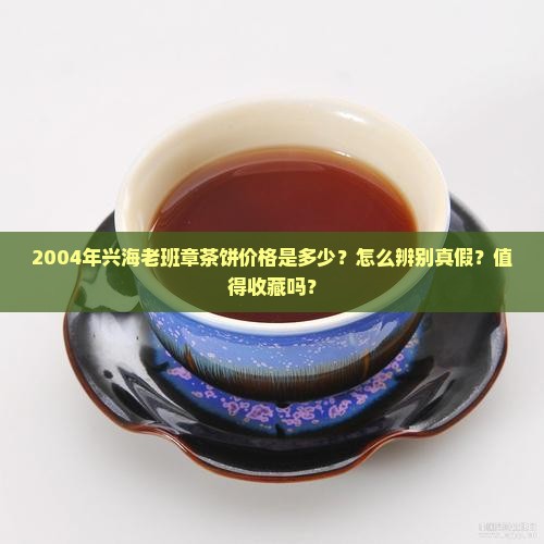 2004年兴海老班章茶饼价格是多少？怎么辨别真假？值得收藏吗？