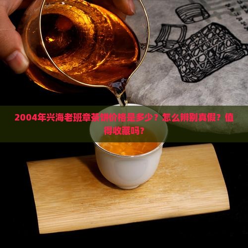 2004年兴海老班章茶饼价格是多少？怎么辨别真假？值得收藏吗？