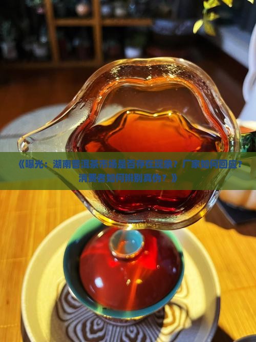《曝光：湖南普洱茶市场是否存在现象？厂家如何回应？消费者如何辨别真伪？》