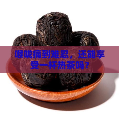 喉咙痛到难忍，还能享受一杯热茶吗？