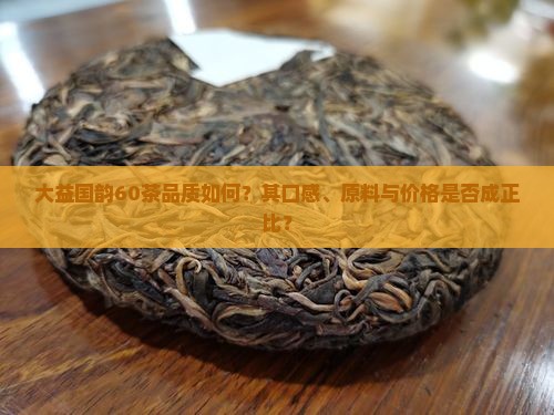 大益国韵60茶品质如何？其口感、原料与价格是否成正比？