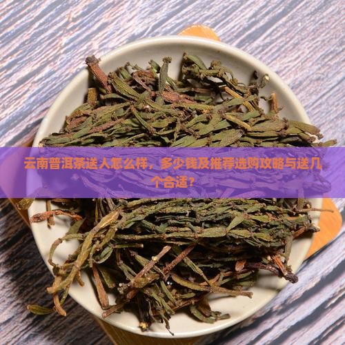 云南普洱茶送人怎么样，多少钱及推荐选购攻略与送几个合适？