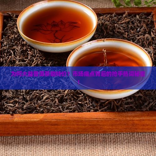 为何大益普洱茶能特价？市场痛点背后的抢手热词秘密！