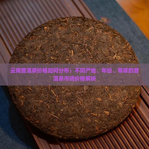 云南普洱茶价格如何分布：不同产地、年份、等级的普洱茶市场价格解析