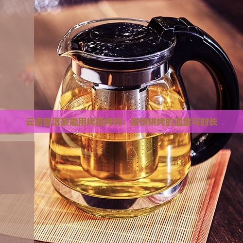 云南普洱茶能用烤箱烤吗：茶饼烘烤的温度与时长