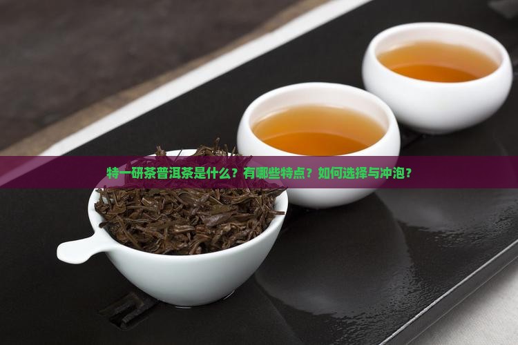 特一研茶普洱茶是什么?有哪些特点?如何选择与冲泡? 特一研茶普洱茶是什么?有哪些特点?如何选择与冲泡?