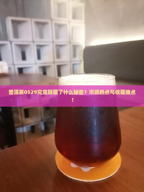 普洱茶0529究竟隐藏了什么秘密？市场热点与收藏痛点！