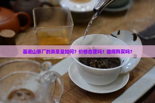 基诺山茶厂的茶质量如何？价格合理吗？值得购买吗？