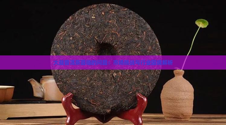 大益普洱茶面临的问题：市场挑战与行业困境解析