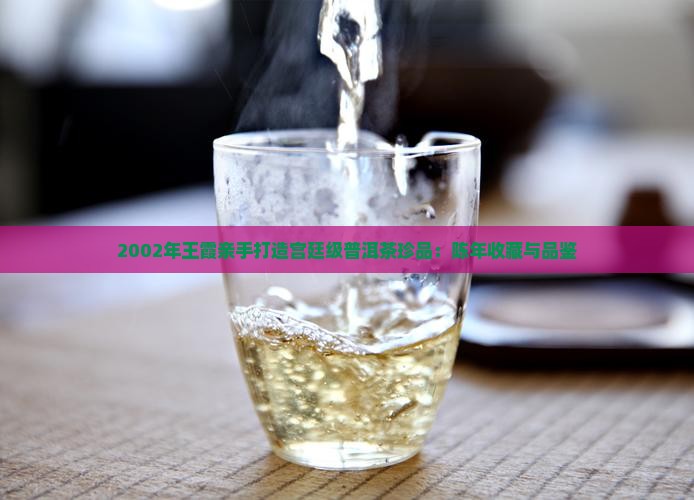 2002年王霞亲手打造宫廷级普洱茶珍品：陈年收藏与品鉴