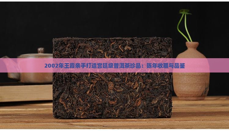 2002年王霞亲手打造宫廷级普洱茶珍品：陈年收藏与品鉴