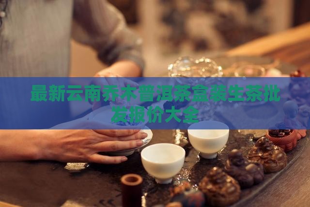 最新云南乔木普洱茶盒装生茶批发报价大全