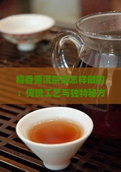 糯香普洱茶是怎样做的：传统工艺与独特秘方制作全过程
