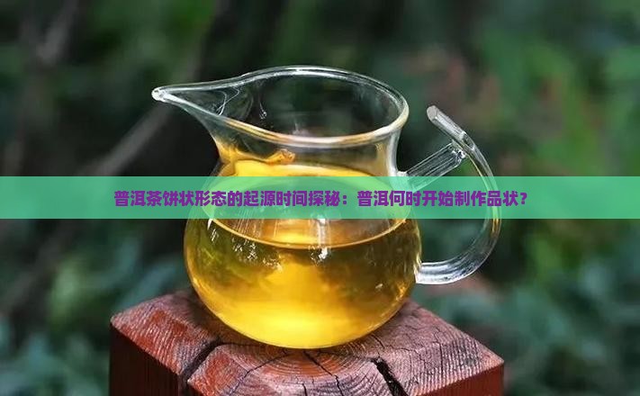 普洱茶饼状形态的起源时间探秘：普洱何时开始制作品状？