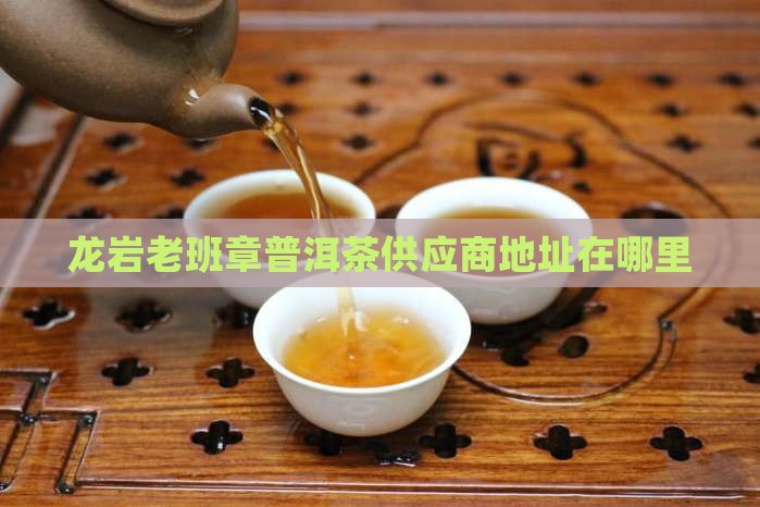 龙岩老班章供应商地址在哪里
