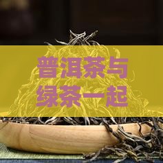 普洱茶与绿茶一起冲喝的功效与适宜性探讨