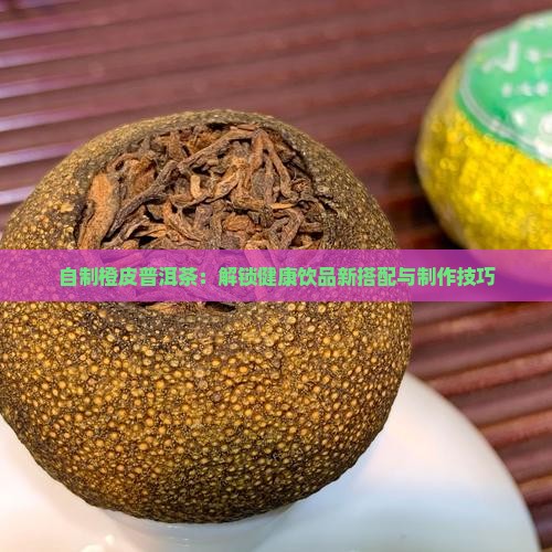 自制橙皮普洱茶：解锁健康饮品新搭配与制作技巧
