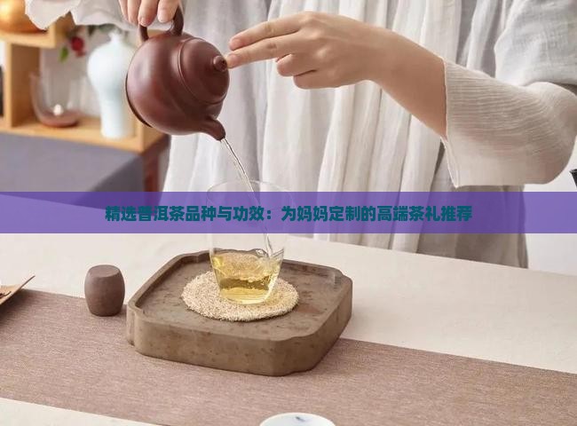 精选普洱茶品种与功效：为妈妈定制的高端茶礼推荐