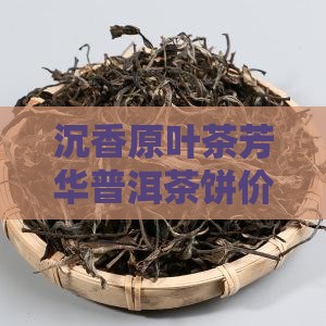 沉香原叶茶芳华普洱茶饼价格