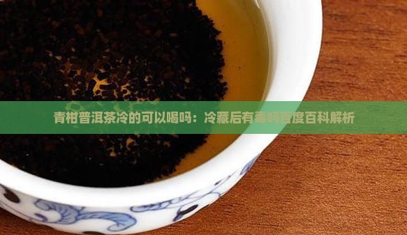 青柑普洱茶冷的可以喝吗：冷藏后有毒吗百度百科解析