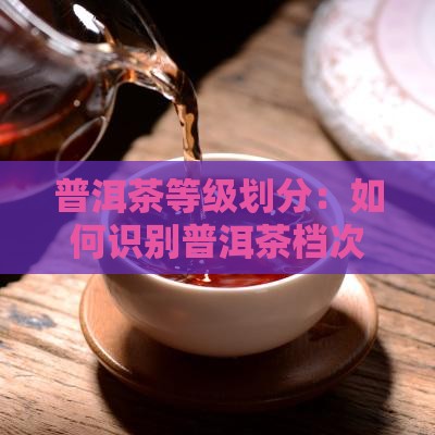 普洱茶等级划分：如何识别普洱茶档次与特征