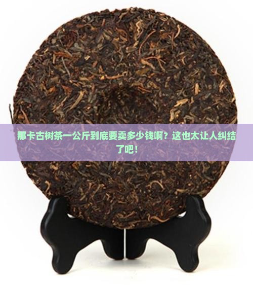 那卡古树茶的价格多少钱1公斤