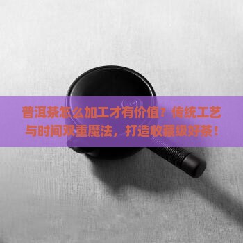 普洱茶怎么加工才有价值