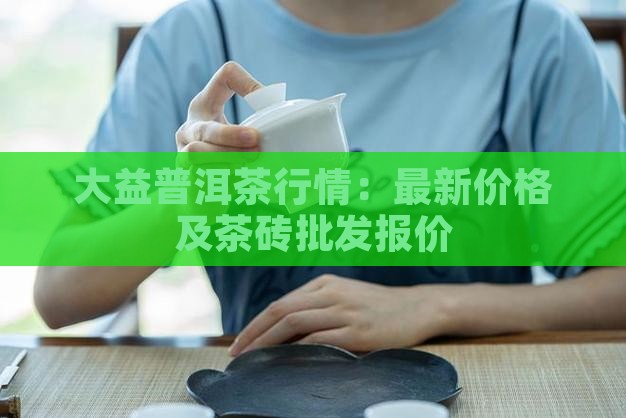 大益普洱茶行情：最新价格及茶砖批发报价