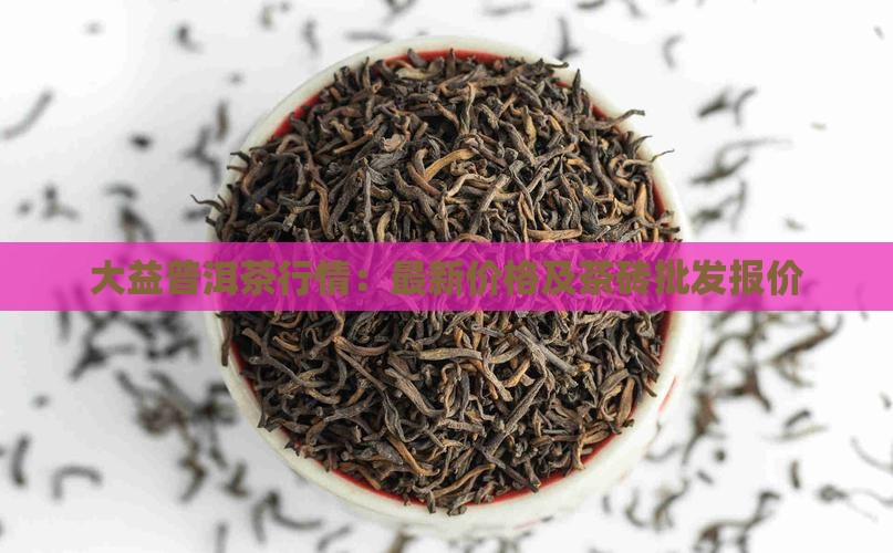大益普洱茶行情：最新价格及茶砖批发报价