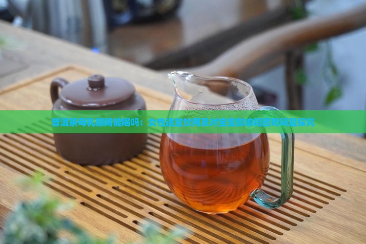 普洱茶母乳期间能喝吗：女性适宜饮用及对宝宝影响和回奶问题探究