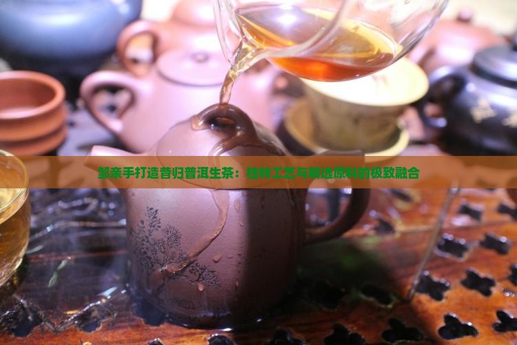 邹亲手打造昔归普洱生茶：独特工艺与精选原料的极致融合