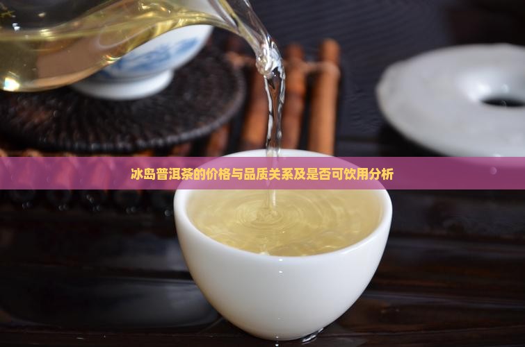 冰岛普洱茶的价格与品质关系及是否可饮用分析