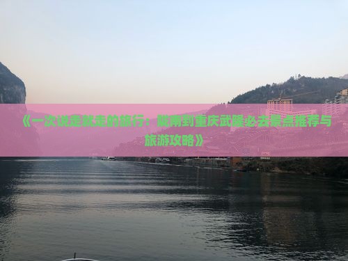 《一次说走就走的旅行：陇南到重庆武隆必去景点推荐与旅游攻略》