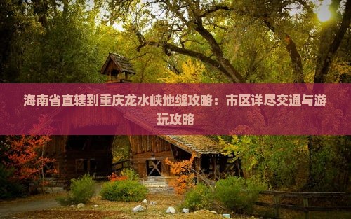 海南省直辖到重庆龙水峡地缝攻略：市区详尽交通与游玩攻略