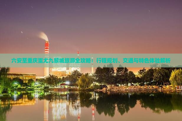 六安至重庆蚩尤九黎城旅游全攻略：行程规划、交通与特色体验解析
