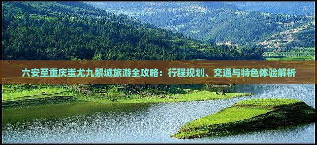 六安至重庆蚩尤九黎城旅游全攻略：行程规划、交通与特色体验解析