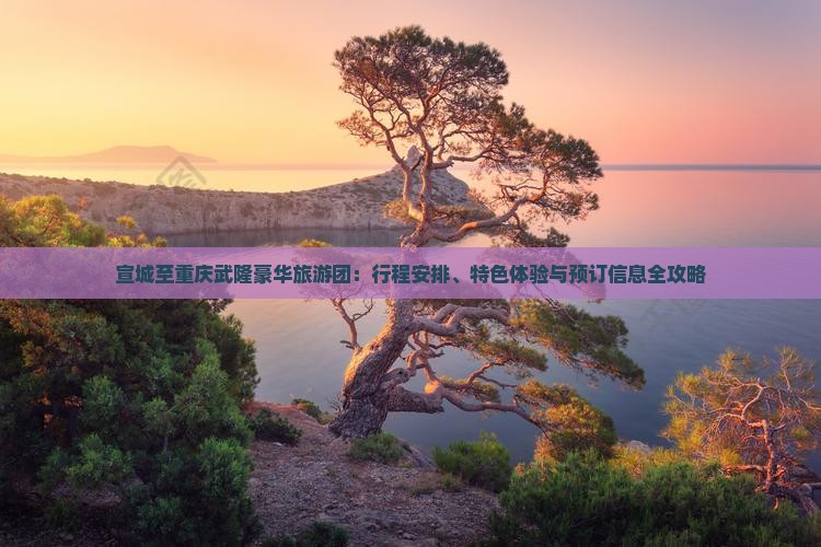 宣城至重庆武隆豪华旅游团：行程安排、特色体验与预订信息全攻略