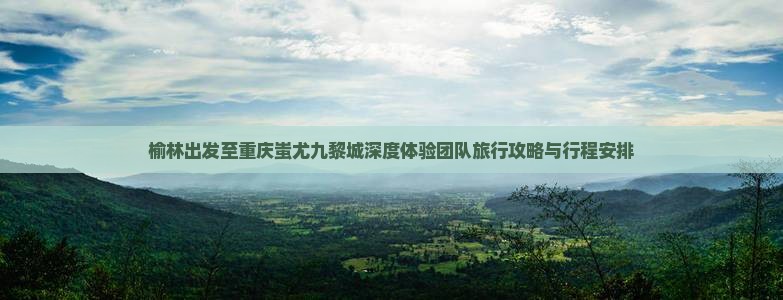 榆林出发至重庆蚩尤九黎城深度体验团队旅行攻略与行程安排