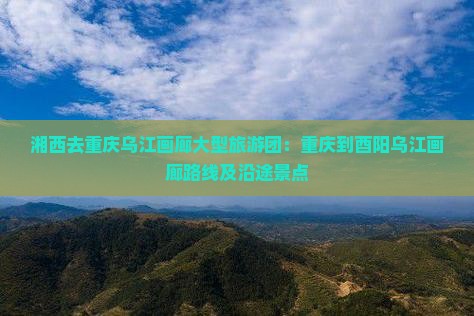 湘西去重庆乌江画廊大型旅游团：重庆到酉阳乌江画廊路线及沿途景点