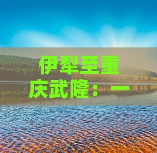 伊犁至重庆武隆：一日游攻略及热门景点全览