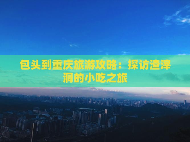 包头到重庆旅游攻略：探访渣滓洞的小吃之旅