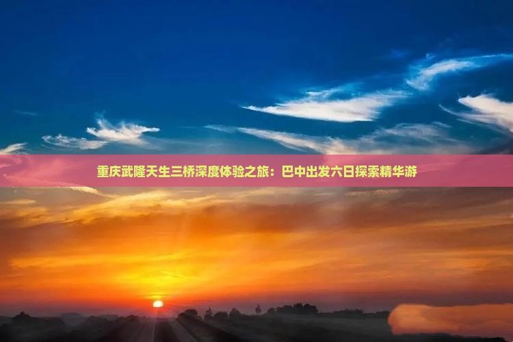 重庆武隆天生三桥深度体验之旅：巴中出发六日探索精华游