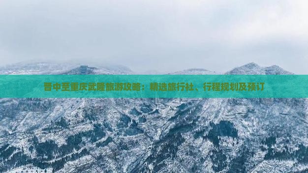 晋中至重庆武隆旅游攻略：精选旅行社、行程规划及预订