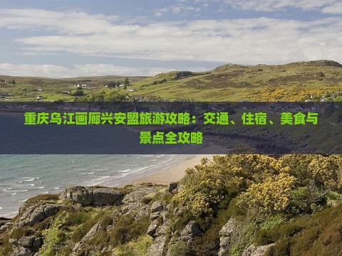 重庆乌江画廊兴安盟旅游攻略：交通、住宿、美食与景点全攻略
