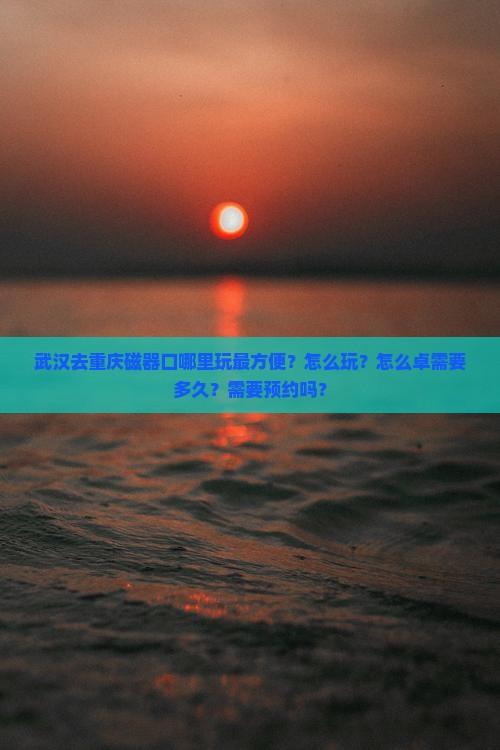 武汉去重庆磁器口哪里玩最方便？怎么玩？怎么卓需要多久？需要预约吗？