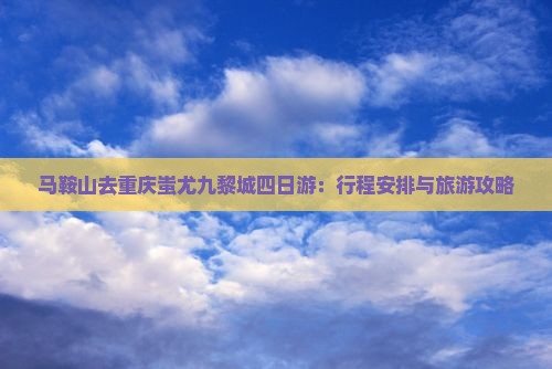 马鞍山去重庆蚩尤九黎城四日游：行程安排与旅游攻略